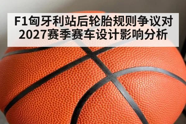 F1匈牙利站后轮胎规则争议对2027赛季赛车设计影响分析