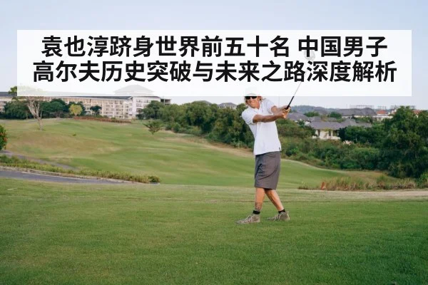 袁也淳跻身世界前五十名 中国男子高尔夫历史突破与未来之路深度解析