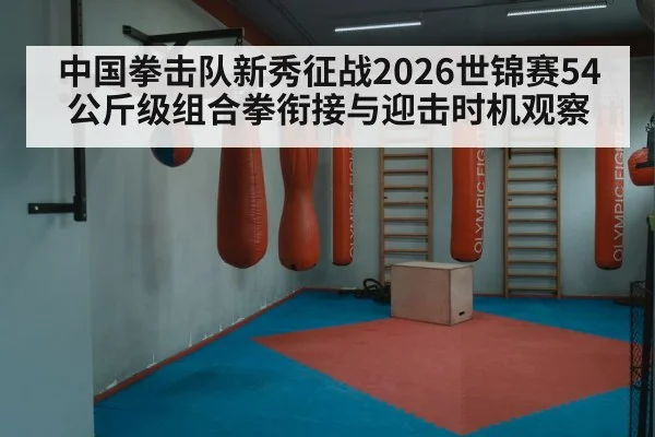 中国拳击队新秀征战2026世锦赛54公斤级组合拳衔接与迎击时机观察