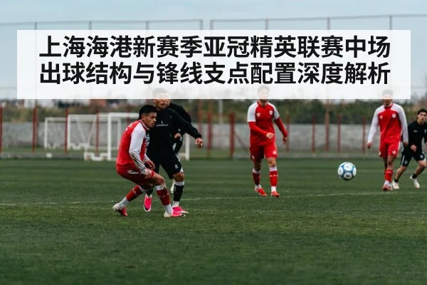 上海海港新赛季亚冠精英联赛中场出球结构与锋线支点配置深度解析
