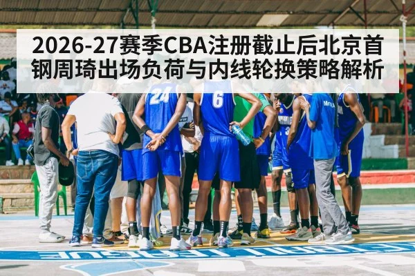 2026-27赛季CBA注册截止后北京首钢周琦出场负荷与内线轮换策略解析