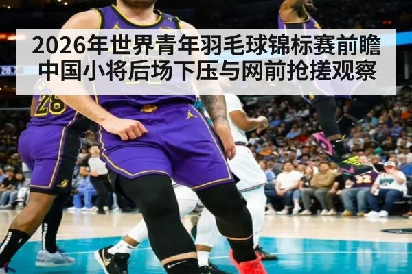 2026年世界青年羽毛球锦标赛前瞻 中国小将后场下压与网前抢搓观察