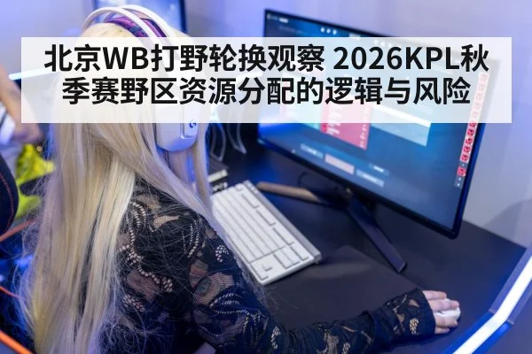 北京WB打野轮换观察 2026KPL秋季赛野区资源分配的逻辑与风险