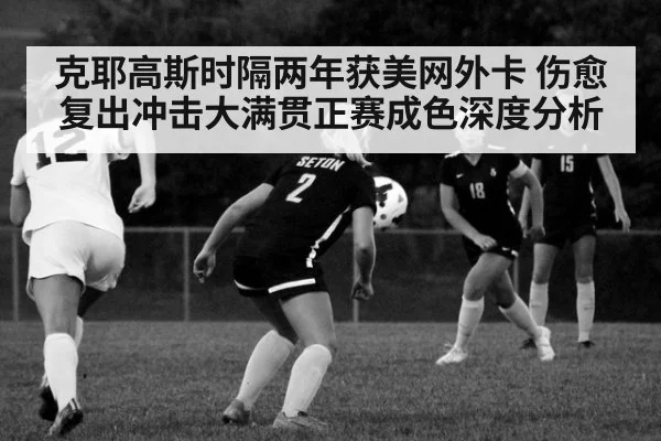 克耶高斯时隔两年获美网外卡 伤愈复出冲击大满贯正赛成色深度分析