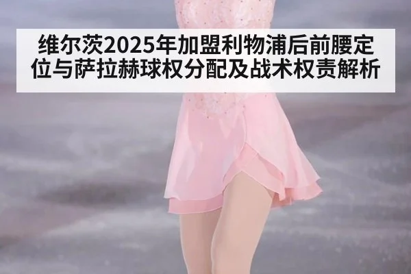 维尔茨2025年加盟利物浦后前腰定位与萨拉赫球权分配及战术权责解析